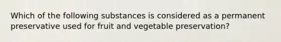 Which of the following substances is considered as a permanent preservative used for fruit and vegetable preservation?