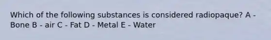 Which of the following substances is considered radiopaque? A - Bone B - air C - Fat D - Metal E - Water