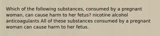 Which of the following substances, consumed by a pregnant woman, can cause harm to her fetus? nicotine alcohol anticoagulants All of these substances consumed by a pregnant woman can cause harm to her fetus.