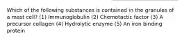 Which of the following substances is contained in the granules of a mast cell? (1) Immunoglobulin (2) Chemotactic factor (3) A precursor collagen (4) Hydrolytic enzyme (5) An iron binding protein