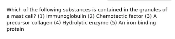 Which of the following substances is contained in the granules of a mast cell? (1) Immunoglobulin (2) Chemotactic factor (3) A precursor collagen (4) Hydrolytic enzyme (5) An iron binding protein