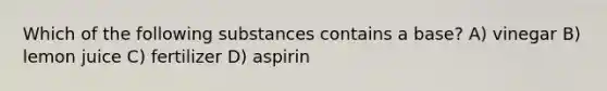 Which of the following substances contains a base? A) vinegar B) lemon juice C) fertilizer D) aspirin