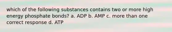 which of the following substances contains two or more high energy phosphate bonds? a. ADP b. AMP c. <a href='https://www.questionai.com/knowledge/keWHlEPx42-more-than' class='anchor-knowledge'>more than</a> one correct response d. ATP