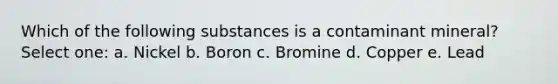 Which of the following substances is a contaminant mineral? Select one: a. Nickel b. Boron c. Bromine d. Copper e. Lead