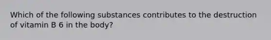 Which of the following substances contributes to the destruction of vitamin B 6 in the body?