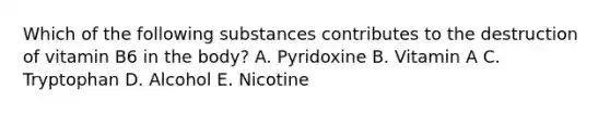 Which of the following substances contributes to the destruction of vitamin B6 in the body? A. Pyridoxine B. Vitamin A C. Tryptophan D. Alcohol E. Nicotine