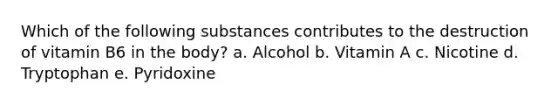 Which of the following substances contributes to the destruction of vitamin B6 in the body? a. Alcohol b. Vitamin A c. Nicotine d. Tryptophan e. Pyridoxine