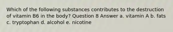 Which of the following substances contributes to the destruction of vitamin B6 in the body? Question 8 Answer a. vitamin A b. fats c. tryptophan d. alcohol e. nicotine