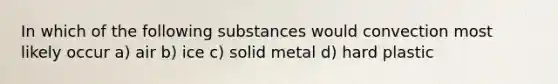 In which of the following substances would convection most likely occur a) air b) ice c) solid metal d) hard plastic