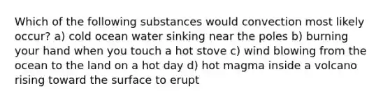 Which of the following substances would convection most likely occur? a) cold ocean water sinking near the poles b) burning your hand when you touch a hot stove c) wind blowing from the ocean to the land on a hot day d) hot magma inside a volcano rising toward the surface to erupt