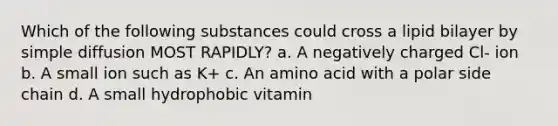 Which of the following substances could cross a lipid bilayer by simple diffusion MOST RAPIDLY? a. A negatively charged Cl- ion b. A small ion such as K+ c. An amino acid with a polar side chain d. A small hydrophobic vitamin