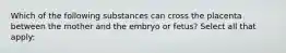 Which of the following substances can cross the placenta between the mother and the embryo or fetus? Select all that apply: