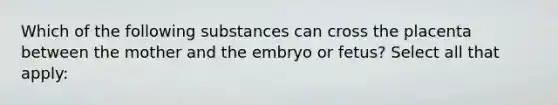 Which of the following substances can cross the placenta between the mother and the embryo or fetus? Select all that apply: