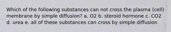 Which of the following substances can not cross the plasma (cell) membrane by simple diffusion? a. O2 b. steroid hormone c. CO2 d. urea e. all of these substances can cross by simple diffusion