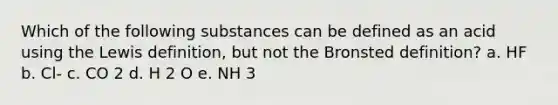 Which of the following substances can be defined as an acid using the Lewis definition, but not the Bronsted definition? a. HF b. Cl- c. CO 2 d. H 2 O e. NH 3