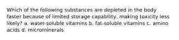 Which of the following substances are depleted in the body faster because of limited storage capability, making toxicity less likely? a. water-soluble vitamins b. fat-soluble vitamins c. amino acids d. microminerals