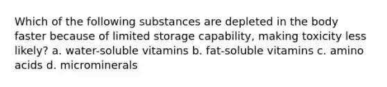 Which of the following substances are depleted in the body faster because of limited storage capability, making toxicity less likely? a. water-soluble vitamins b. fat-soluble vitamins c. amino acids d. microminerals