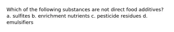 Which of the following substances are not direct food additives? a. sulfites b. enrichment nutrients c. pesticide residues d. emulsifiers