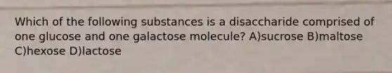 Which of the following substances is a disaccharide comprised of one glucose and one galactose molecule? A)sucrose B)maltose C)hexose D)lactose