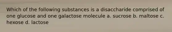 Which of the following substances is a disaccharide comprised of one glucose and one galactose molecule a. sucrose b. maltose c. hexose d. lactose