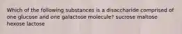 Which of the following substances is a disaccharide comprised of one glucose and one galactose molecule? sucrose maltose hexose lactose