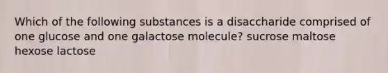 Which of the following substances is a disaccharide comprised of one glucose and one galactose molecule? sucrose maltose hexose lactose