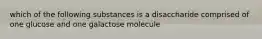 which of the following substances is a disaccharide comprised of one glucose and one galactose molecule