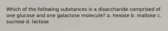 Which of the following substances is a disaccharide comprised of one glucose and one galactose molecule? a. hexose b. maltose c. sucrose d. lactose