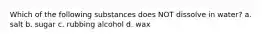 Which of the following substances does NOT dissolve in water? a. salt b. sugar c. rubbing alcohol d. wax