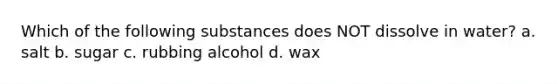 Which of the following substances does NOT dissolve in water? a. salt b. sugar c. rubbing alcohol d. wax