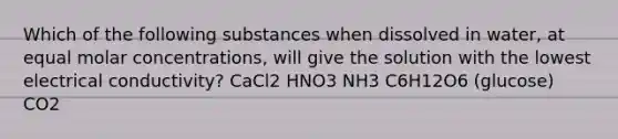 Which of the following substances when dissolved in water, at equal molar concentrations, will give the solution with the lowest electrical conductivity? CaCl2 HNO3 NH3 C6H12O6 (glucose) CO2