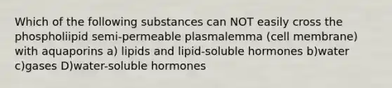 Which of the following substances can NOT easily cross the phospholiipid semi-permeable plasmalemma (cell membrane) with aquaporins a) lipids and lipid-soluble hormones b)water c)gases D)water-soluble hormones