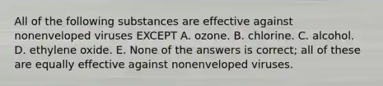 All of the following substances are effective against nonenveloped viruses EXCEPT A. ozone. B. chlorine. C. alcohol. D. ethylene oxide. E. None of the answers is correct; all of these are equally effective against nonenveloped viruses.