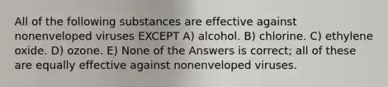 All of the following substances are effective against nonenveloped viruses EXCEPT A) alcohol. B) chlorine. C) ethylene oxide. D) ozone. E) None of the Answers is correct; all of these are equally effective against nonenveloped viruses.