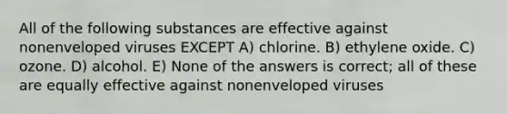 All of the following substances are effective against nonenveloped viruses EXCEPT A) chlorine. B) ethylene oxide. C) ozone. D) alcohol. E) None of the answers is correct; all of these are equally effective against nonenveloped viruses