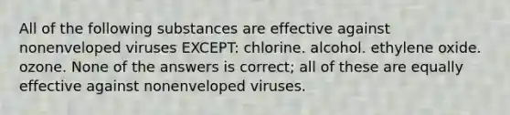 All of the following substances are effective against nonenveloped viruses EXCEPT: chlorine. alcohol. ethylene oxide. ozone. None of the answers is correct; all of these are equally effective against nonenveloped viruses.