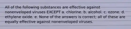 All of the following substances are effective against nonenveloped viruses EXCEPT a. chlorine. b. alcohol. c. ozone. d. ethylene oxide. e. None of the answers is correct; all of these are equally effective against nonenveloped viruses.