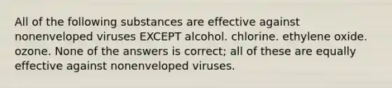 All of the following substances are effective against nonenveloped viruses EXCEPT alcohol. chlorine. ethylene oxide. ozone. None of the answers is correct; all of these are equally effective against nonenveloped viruses.