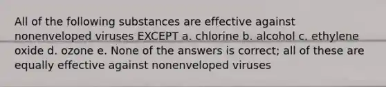 All of the following substances are effective against nonenveloped viruses EXCEPT a. chlorine b. alcohol c. ethylene oxide d. ozone e. None of the answers is correct; all of these are equally effective against nonenveloped viruses