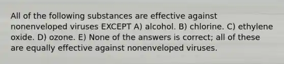 All of the following substances are effective against nonenveloped viruses EXCEPT A) alcohol. B) chlorine. C) ethylene oxide. D) ozone. E) None of the answers is correct; all of these are equally effective against nonenveloped viruses.