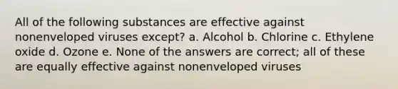 All of the following substances are effective against nonenveloped viruses except? a. Alcohol b. Chlorine c. Ethylene oxide d. Ozone e. None of the answers are correct; all of these are equally effective against nonenveloped viruses