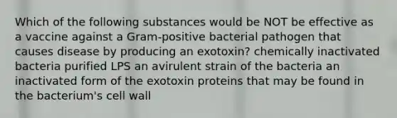 Which of the following substances would be NOT be effective as a vaccine against a Gram-positive bacterial pathogen that causes disease by producing an exotoxin? chemically inactivated bacteria purified LPS an avirulent strain of the bacteria an inactivated form of the exotoxin proteins that may be found in the bacterium's cell wall