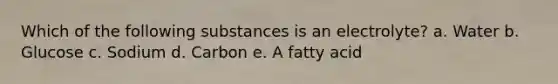 Which of the following substances is an electrolyte? a. Water b. Glucose c. Sodium d. Carbon e. A fatty acid