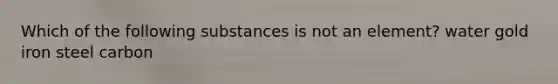 Which of the following substances is not an element? water gold iron steel carbon
