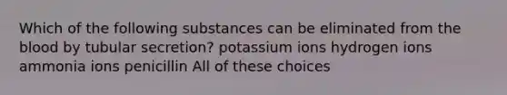 Which of the following substances can be eliminated from the blood by tubular secretion? potassium ions hydrogen ions ammonia ions penicillin All of these choices