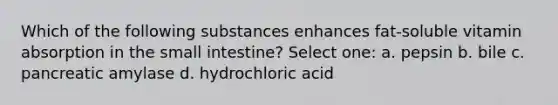 Which of the following substances enhances fat-soluble vitamin absorption in the small intestine? Select one: a. pepsin b. bile c. pancreatic amylase d. hydrochloric acid