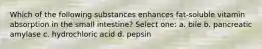 Which of the following substances enhances fat-soluble vitamin absorption in the small intestine? Select one: a. bile b. pancreatic amylase c. hydrochloric acid d. pepsin