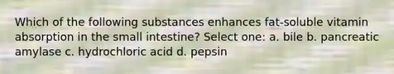 Which of the following substances enhances fat-soluble vitamin absorption in the small intestine? Select one: a. bile b. pancreatic amylase c. hydrochloric acid d. pepsin