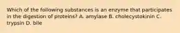 Which of the following substances is an enzyme that participates in the digestion of proteins? A. amylase B. cholecystokinin C. trypsin D. bile