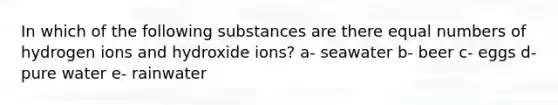 In which of the following substances are there equal numbers of hydrogen ions and hydroxide ions? a- seawater b- beer c- eggs d- pure water e- rainwater